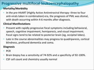 Progressive multifocal leukoencephalopathy  Mortality/Morbidity In the pre-HAART (Highly Active Antiretroviral therapy- three to four anti-virals taken in combination) era, the prognosis of PML was dismal, with death occurring within 4-6 months after diagnosis.  Clinical Manifestations Present with rapidly progressive focal symptoms including behavioral, speech, cognitive impairment, hemiparesis, and visual impairment. Focal signs tend to be related to posterior brain (eg, occipital lobes). Late in the course abnormalities may progress to quadriparesis, cortical blindness, profound dementia and coma. Diagnosis PCR Brain biopsy has a sensitivity of 74-92% and a specificity of 92-100%. CSF cell count and chemistry usually normal 
