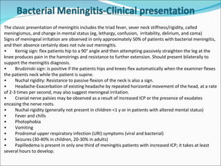 The classic presentation of meningitis includes the triad fever, sever neck stiffness/rigidity, called meningismus, and change in mental status (eg, lethargy, confusion,  irritability, delirium, and coma) Signs of meningeal irritation are observed in only approximately 50% of patients with bacterial meningitis, and their absence certainly does not rule out meningitis. • Kernig sign: flex patients hip to a 90° angle and then attempting passively straighten the leg at the knee produces pain in the hamstrings and resistance to further extension. Should present bilaterally to support the meningitis diagnosis. • Brudzinski sign: is positive if the patients hips and knees flex automatically when the examiner flexes the patients neck while the patient is supine. • Nuchal rigidity: Resistance to passive flexion of the neck is also a sign. • Headache-Exacerbation of existing headache by repeated horizontal movement of the head, at a rate of 2-3 times per second, may also suggest meningeal irritation.  • Cranial nerve palsies may be observed as a result of increased ICP or the presence of exudates encasing the nerve roots. • Nuchal rigidity (generally not present in children <1 y or in patients with altered mental status) • Fever and chills • Photophobia • Vomiting • Prodromal upper respiratory infection (URI) symptoms (viral and bacterial) • Seizures (30-40% in children, 20-30% in adults) • Papilledema is present in only one third of meningitis patients with increased ICP; it takes at least several hours to develop. 
