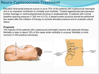 Neuro-Cyptococcosis-Treatment Elevated intracranial pressure occurs in up to 75% of the patients with cryptococcal meningitis and is an important contributor to mortality and morbidity. Treated aggressively-percutaneous lumbar drainage or ventriculoperitoneal shunting or acetazolamide. In patients with normal baseline opening pressure (< 200 mm H 2 O), a repeat lumbar puncture should be performed two weeks after the initiation of therapy to exclude elevated pressure and to evaluate culture status.  Prognosis The majority of the patients with cryptococcal meningitis improve with adequate therapy. Mortality is seen in about 10% of the cases while morbidity is unusual. Mortality is more common in HIV-positive individuals.  