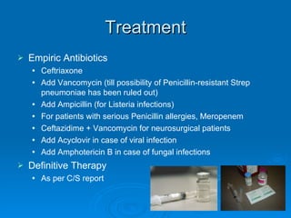 Treatment Empiric Antibiotics Ceftriaxone  Add Vancomycin (till possibility of Penicillin-resistant Strep pneumoniae has been ruled out) Add Ampicillin (for Listeria infections) For patients with serious Penicillin allergies, Meropenem Ceftazidime + Vancomycin for neurosurgical patients Add Acyclovir in case of viral infection Add Amphotericin B in case of fungal infections Definitive Therapy As per C/S report 