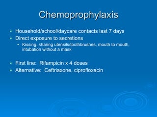 Chemoprophylaxis Household/school/daycare contacts last 7 days Direct exposure to secretions Kissing, sharing utensils/toothbrushes, mouth to mouth, intubation without a mask First line:  Rifampicin x 4 doses Alternative:  Ceftriaxone, ciprofloxacin 