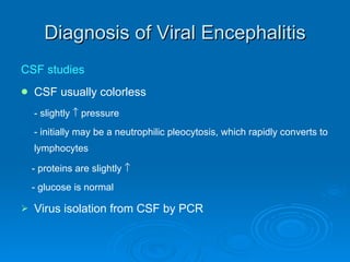 Diagnosis of Viral Encephalitis CSF studies CSF usually colorless - slightly    pressure - initially may be a neutrophilic pleocytosis, which rapidly converts to lymphocytes - proteins are slightly   - glucose is normal Virus isolation from CSF by PCR 
