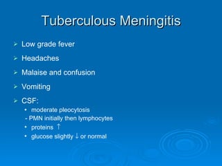 Tuberculous Meningitis Low grade fever Headaches Malaise and confusion Vomiting CSF:  moderate pleocytosis - PMN initially then lymphocytes proteins   glucose slightly    or normal 