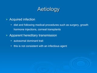 Aetiology Acquired infection diet and following medical procedures such as surgery, growth hormone injections, corneal transplants Apparent hereditary transmission autosomal dominant trait this is not consistent with an infectious agent 