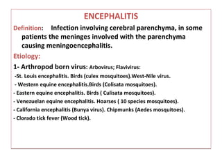 ENCEPHALITIS
Definition: Infection involving cerebral parenchyma, in some
patients the meninges involved with the parenchyma
causing meningoencephalitis.
Etiology:
1- Arthropod born virus: Arbovirus; Flavivirus:
-St. Louis encephalitis. Birds (culex mosquitoes).West-Nile virus.
- Western equine encephalitis.Birds (Colisata mosquitoes).
- Eastern equine encephalitis. Birds ( Culisata mosquitoes).
- Venezuelan equine encephalitis. Hoarses ( 10 species mosquitoes).
- California encephalitis (Bunya virus). Chipmunks (Aedes mosquitoes).
- Clorado tick fever (Wood tick).
 