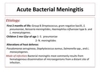 Acute Bacterial Meningitis
Etiology:
First 2 months of life: Group B Streptococcus, gram negative bacilli, S.
pneumoniae, Neisseria meningitides, Haemophilus influenzae type b. and
L. monocytogenes.
Children 2 mo-12yr of age 1- S. pneumoniae
2- N. meningitides
Alterations of host defense:
Pseudomonas aeruginosa, Staphylococcus aureus, Salmonella spp., and L.
monocytogenes.
Mode of infection: Bacterial meningitis most commonly results from
hematogenous dissemination of microorganisms from a distant site of
infection.
 