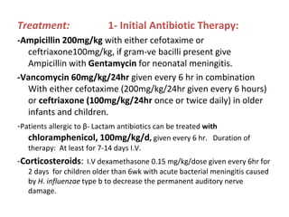 Treatment: 1- Initial Antibiotic Therapy:
-Ampicillin 200mg/kg with either cefotaxime or
ceftriaxone100mg/kg, if gram-ve bacilli present give
Ampicillin with Gentamycin for neonatal meningitis.
-Vancomycin 60mg/kg/24hr given every 6 hr in combination
With either cefotaxime (200mg/kg/24hr given every 6 hours)
or ceftriaxone (100mg/kg/24hr once or twice daily) in older
infants and children.
-Patients allergic to β- Lactam antibiotics can be treated with
chloramphenicol, 100mg/kg/d, given every 6 hr. Duration of
therapy: At least for 7-14 days I.V.
-Corticosteroids: I.V dexamethasone 0.15 mg/kg/dose given every 6hr for
2 days for children older than 6wk with acute bacterial meningitis caused
by H. influenzae type b to decrease the permanent auditory nerve
damage.
 