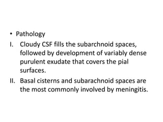 • Pathology
I. Cloudy CSF fills the subarchnoid spaces,
followed by development of variably dense
purulent exudate that covers the pial
surfaces.
II. Basal cisterns and subarachnoid spaces are
the most commonly involved by meningitis.
 