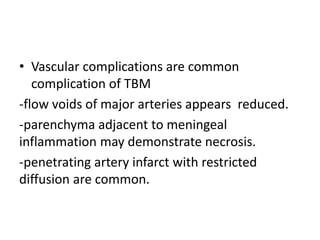 • Vascular complications are common
complication of TBM
-flow voids of major arteries appears reduced.
-parenchyma adjacent to meningeal
inflammation may demonstrate necrosis.
-penetrating artery infarct with restricted
diffusion are common.
 