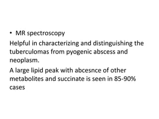• MR spectroscopy
Helpful in characterizing and distinguishing the
tuberculomas from pyogenic abscess and
neoplasm.
A large lipid peak with abcesnce of other
metabolites and succinate is seen in 85-90%
cases
 