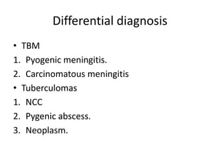 Differential diagnosis
• TBM
1. Pyogenic meningitis.
2. Carcinomatous meningitis
• Tuberculomas
1. NCC
2. Pygenic abscess.
3. Neoplasm.
 