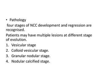 • Pathology
four stages of NCC development and regression are
recognised.
Patients may have multiple lesions at different stage
of evolution.
1. Vesicular stage
2. Colloid vesicular stage.
3. Granular nodular stage.
4. Nodular calcified stage.
 