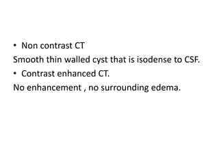 • Non contrast CT
Smooth thin walled cyst that is isodense to CSF.
• Contrast enhanced CT.
No enhancement , no surrounding edema.
 
