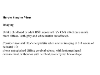 Herpes Simplex Virus
Imaging
Unlike childhood or adult HSE, neonatal HSV CNS infection is much
more diffuse. Both gray and white matter are affected.
Consider neonatal HSV encephalitis when cranial imaging at 2-3 weeks of
neonatal life
shows unexplained diffuse cerebral edema, with leptomeningeal
enhancement, without or with cerebral parenchymal hemorrhage.
 