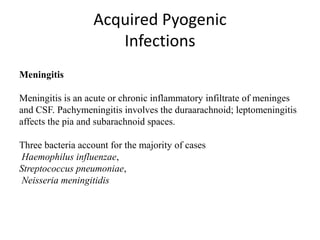 Acquired Pyogenic
Infections
Meningitis
Meningitis is an acute or chronic inflammatory infiltrate of meninges
and CSF. Pachymeningitis involves the duraarachnoid; leptomeningitis
affects the pia and subarachnoid spaces.
Three bacteria account for the majority of cases
Haemophilus influenzae,
Streptococcus pneumoniae,
Neisseria meningitidis
 