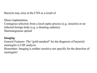 Bacteria may arise at the CNS as a result of
Direct implantation,
Contagious infection from a local septic process (e.g. sinusitis) or an
infected foreign body (e.g. a shunting catheter),
Haematogenous spread
Imaging
General Features- The "gold standard" for the diagnosis of bacterial
meningitis is CSF analysis.
Remember: Imaging is neither sensitive nor specific for the detection of
meningitis!
 