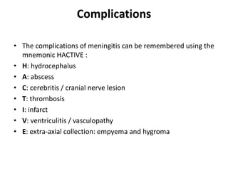 Complications
• The complications of meningitis can be remembered using the
mnemonic HACTIVE :
• H: hydrocephalus
• A: abscess
• C: cerebritis / cranial nerve lesion
• T: thrombosis
• I: infarct
• V: ventriculitis / vasculopathy
• E: extra-axial collection: empyema and hygroma
 