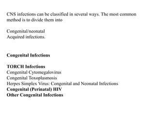 CNS infections can be classified in several ways. The most common
method is to divide them into
Congenital/neonatal
Acquired infections.
Congenital Infections
TORCH Infections
Congenital Cytomegalovirus
Congenital Toxoplasmosis
Herpes Simplex Virus: Congenital and Neonatal Infections
Congenital (Perinatal) HIV
Other Congenital Infections
 