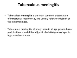 Tuberculous meningitis
• Tuberculous meningitis is the most common presentation
of intracranial tuberculosis, and usually refers to infection of
the leptomeninges.
• Tuberculous meningitis, although seen in all age groups, has a
peak incidence in childhood (particularly 0-4 years of age) in
high prevalence areas.
 