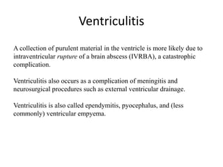 Ventriculitis
A collection of purulent material in the ventricle is more likely due to
intraventricular rupture of a brain abscess (IVRBA), a catastrophic
complication.
Ventriculitis also occurs as a complication of meningitis and
neurosurgical procedures such as external ventricular drainage.
Ventriculitis is also called ependymitis, pyocephalus, and (less
commonly) ventricular empyema.
 