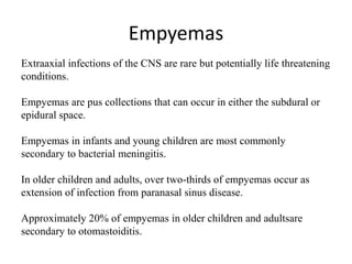 Empyemas
Extraaxial infections of the CNS are rare but potentially life threatening
conditions.
Empyemas are pus collections that can occur in either the subdural or
epidural space.
Empyemas in infants and young children are most commonly
secondary to bacterial meningitis.
In older children and adults, over two-thirds of empyemas occur as
extension of infection from paranasal sinus disease.
Approximately 20% of empyemas in older children and adultsare
secondary to otomastoiditis.
 