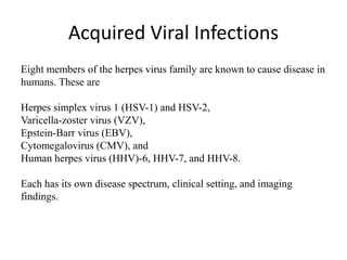 Acquired Viral Infections
Eight members of the herpes virus family are known to cause disease in
humans. These are
Herpes simplex virus 1 (HSV-1) and HSV-2,
Varicella-zoster virus (VZV),
Epstein-Barr virus (EBV),
Cytomegalovirus (CMV), and
Human herpes virus (HHV)-6, HHV-7, and HHV-8.
Each has its own disease spectrum, clinical setting, and imaging
findings.
 