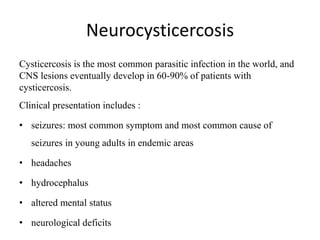 Neurocysticercosis
Cysticercosis is the most common parasitic infection in the world, and
CNS lesions eventually develop in 60-90% of patients with
cysticercosis.
Clinical presentation includes :
• seizures: most common symptom and most common cause of
seizures in young adults in endemic areas
• headaches
• hydrocephalus
• altered mental status
• neurological deficits
 