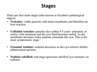Stages
There are four main stages (also known as Escobar's pathological
stages):
• Vesicular: viable parasite with intact membrane and therefore no
host reaction.
• Colloidal vesicular: parasite dies within 4-5 years untreated, or
earlier with treatment and the cyst fluid becomes turbid. As the
membrane becomes leaky oedema surrounds the cyst. This is the
most symptomatic stage.
• Granular nodular: oedema decreases as the cyst retracts further;
enhancement persists.
• Nodular calcified: end-stage quiescent calcified cyst remnant; no
oedema.
 