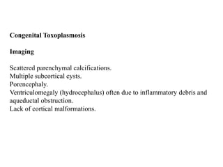 Congenital Toxoplasmosis
Imaging
Scattered parenchymal calcifications.
Multiple subcortical cysts.
Porencephaly.
Ventriculomegaly (hydrocephalus) often due to inflammatory debris and
aqueductal obstruction.
Lack of cortical malformations.
 