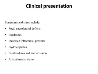 Clinical presentation
Symptoms and signs include:
• Focal neurological deficits
• Headaches
• Increased intracranial pressure
• Hydrocephalus
• Papilloedema and loss of vision
• Altered mental status
 