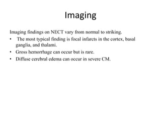 Imaging
Imaging findings on NECT vary from normal to striking.
• The most typical finding is focal infarcts in the cortex, basal
ganglia, and thalami.
• Gross hemorrhage can occur but is rare.
• Diffuse cerebral edema can occur in severe CM.
 