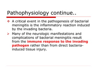 Pathophysiology continue..
 A critical event in the pathogenesis of bacterial
meningitis is the inflammatory reaction induced
by the invading bacteria.
 Many of the neurologic manifestations and
complications of bacterial meningitis result
from the immune response to the invading
pathogen rather than from direct bacteria-
induced tissue injury.
 