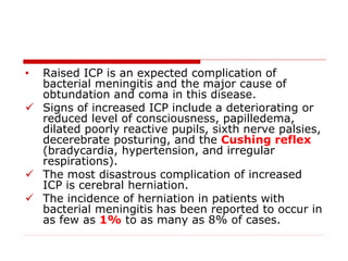 • Raised ICP is an expected complication of
bacterial meningitis and the major cause of
obtundation and coma in this disease.
 Signs of increased ICP include a deteriorating or
reduced level of consciousness, papilledema,
dilated poorly reactive pupils, sixth nerve palsies,
decerebrate posturing, and the Cushing reflex
(bradycardia, hypertension, and irregular
respirations).
 The most disastrous complication of increased
ICP is cerebral herniation.
 The incidence of herniation in patients with
bacterial meningitis has been reported to occur in
as few as 1% to as many as 8% of cases.
 