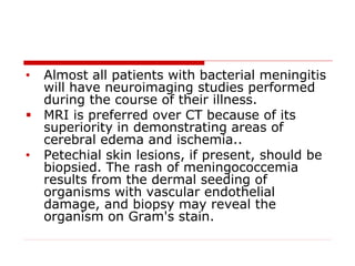 • Almost all patients with bacterial meningitis
will have neuroimaging studies performed
during the course of their illness.
 MRI is preferred over CT because of its
superiority in demonstrating areas of
cerebral edema and ischemia..
• Petechial skin lesions, if present, should be
biopsied. The rash of meningococcemia
results from the dermal seeding of
organisms with vascular endothelial
damage, and biopsy may reveal the
organism on Gram's stain.
 