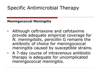 Specific Antimicrobial Therapy
Meningococcal Meningitis
• Although ceftriaxone and cefotaxime
provide adequate empirical coverage for
N. meningitidis, penicillin G remains the
antibiotic of choice for meningococcal
meningitis caused by susceptible strains.
• A 7-day course of intravenous antibiotic
therapy is adequate for uncomplicated
meningococcal meningitis.
 