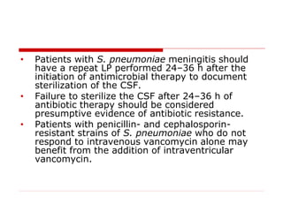• Patients with S. pneumoniae meningitis should
have a repeat LP performed 24–36 h after the
initiation of antimicrobial therapy to document
sterilization of the CSF.
• Failure to sterilize the CSF after 24–36 h of
antibiotic therapy should be considered
presumptive evidence of antibiotic resistance.
• Patients with penicillin- and cephalosporin-
resistant strains of S. pneumoniae who do not
respond to intravenous vancomycin alone may
benefit from the addition of intraventricular
vancomycin.
 