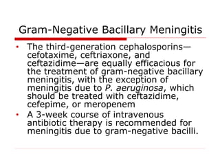 Gram-Negative Bacillary Meningitis
• The third-generation cephalosporins—
cefotaxime, ceftriaxone, and
ceftazidime—are equally efficacious for
the treatment of gram-negative bacillary
meningitis, with the exception of
meningitis due to P. aeruginosa, which
should be treated with ceftazidime,
cefepime, or meropenem
• A 3-week course of intravenous
antibiotic therapy is recommended for
meningitis due to gram-negative bacilli.
 