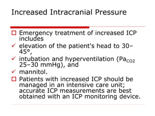 Increased Intracranial Pressure
 Emergency treatment of increased ICP
includes
 elevation of the patient's head to 30–
45°,
 intubation and hyperventilation (PaCO2
25–30 mmHg), and
 mannitol.
 Patients with increased ICP should be
managed in an intensive care unit;
accurate ICP measurements are best
obtained with an ICP monitoring device.
 