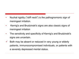• Nuchal rigidity ("stiff neck") is the pathognomonic sign of
meningeal irritation.
• Kernig's and Brudzinski's signs are also classic signs of
meningeal irritation
• The sensitivity and specificity of Kernig's and Brudzinski's
signs are uncertain.
 Both may be absent or reduced in very young or elderly
patients, immunocompromised individuals, or patients with
a severely depressed mental status.
 