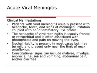 Acute Viral Meningitis
Clinical Manifestations
• Patients with viral meningitis usually present with
headache, fever, and signs of meningeal irritation
coupled with an inflammatory CSF profile
• The headache of viral meningitis is usually frontal
or retroorbital and is often associated with
photophobia and pain on moving the eyes.
• Nuchal rigidity is present in most cases but may
be mild and present only near the limit of neck
anteflexion.
• Constitutional signs can include malaise, myalgia,
anorexia, nausea and vomiting, abdominal pain,
and/or diarrhea.
 