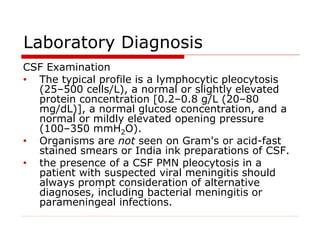Laboratory Diagnosis
CSF Examination
• The typical profile is a lymphocytic pleocytosis
(25–500 cells/L), a normal or slightly elevated
protein concentration [0.2–0.8 g/L (20–80
mg/dL)], a normal glucose concentration, and a
normal or mildly elevated opening pressure
(100–350 mmH2O).
• Organisms are not seen on Gram's or acid-fast
stained smears or India ink preparations of CSF.
• the presence of a CSF PMN pleocytosis in a
patient with suspected viral meningitis should
always prompt consideration of alternative
diagnoses, including bacterial meningitis or
parameningeal infections.
 