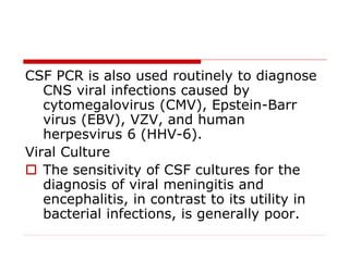 CSF PCR is also used routinely to diagnose
CNS viral infections caused by
cytomegalovirus (CMV), Epstein-Barr
virus (EBV), VZV, and human
herpesvirus 6 (HHV-6).
Viral Culture
 The sensitivity of CSF cultures for the
diagnosis of viral meningitis and
encephalitis, in contrast to its utility in
bacterial infections, is generally poor.
 