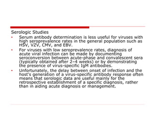 Serologic Studies
• Serum antibody determination is less useful for viruses with
high seroprevalence rates in the general population such as
HSV, VZV, CMV, and EBV.
• For viruses with low seroprevalence rates, diagnosis of
acute viral infection can be made by documenting
seroconversion between acute-phase and convalescent sera
(typically obtained after 2–4 weeks) or by demonstrating
the presence of virus-specific IgM antibodies.
• Unfortunately, the delay between onset of infection and the
host's generation of a virus-specific antibody response often
means that serologic data are useful mainly for the
retrospective establishment of a specific diagnosis, rather
than in aiding acute diagnosis or management.
 