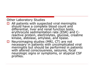 Other Laboratory Studies
 All patients with suspected viral meningitis
should have a complete blood count and
differential, liver and renal function tests,
erythrocyte sedimentation rate (ESR) and C-
reactive protein, electrolytes, glucose, creatine
kinase, aldolase, amylase, and lipase.
 Neuroimaging studies (MRI, CT) are not
necessary in patients with uncomplicated viral
meningitis but should be performed in patients
with altered consciousness, seizures, focal
neurologic signs or symptoms, or atypical CSF
profiles.
 