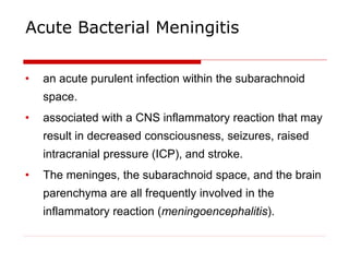 Acute Bacterial Meningitis
• an acute purulent infection within the subarachnoid
space.
• associated with a CNS inflammatory reaction that may
result in decreased consciousness, seizures, raised
intracranial pressure (ICP), and stroke.
• The meninges, the subarachnoid space, and the brain
parenchyma are all frequently involved in the
inflammatory reaction (meningoencephalitis).
 