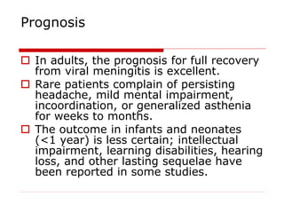 Prognosis
 In adults, the prognosis for full recovery
from viral meningitis is excellent.
 Rare patients complain of persisting
headache, mild mental impairment,
incoordination, or generalized asthenia
for weeks to months.
 The outcome in infants and neonates
(<1 year) is less certain; intellectual
impairment, learning disabilities, hearing
loss, and other lasting sequelae have
been reported in some studies.
 