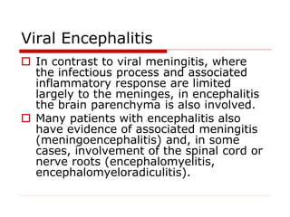 Viral Encephalitis
 In contrast to viral meningitis, where
the infectious process and associated
inflammatory response are limited
largely to the meninges, in encephalitis
the brain parenchyma is also involved.
 Many patients with encephalitis also
have evidence of associated meningitis
(meningoencephalitis) and, in some
cases, involvement of the spinal cord or
nerve roots (encephalomyelitis,
encephalomyeloradiculitis).
 