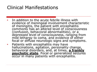 Clinical Manifestations
• In addition to the acute febrile illness with
evidence of meningeal involvement characteristic
of meningitis, the patient with encephalitis
commonly has an altered level of consciousness
(confusion, behavioral abnormalities), or a
depressed level of consciousness, ranging from
mild lethargy to coma, and evidence of either
focal or diffuse neurologic signs and symptoms.
• Patients with encephalitis may have
hallucinations, agitation, personality change,
behavioral disorders, and, at times, a frankly
psychotic state. Focal or generalized seizures
occur in many patients with encephalitis.
 