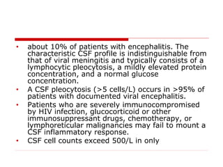 • about 10% of patients with encephalitis. The
characteristic CSF profile is indistinguishable from
that of viral meningitis and typically consists of a
lymphocytic pleocytosis, a mildly elevated protein
concentration, and a normal glucose
concentration.
• A CSF pleocytosis (>5 cells/L) occurs in >95% of
patients with documented viral encephalitis.
• Patients who are severely immunocompromised
by HIV infection, glucocorticoid or other
immunosuppressant drugs, chemotherapy, or
lymphoreticular malignancies may fail to mount a
CSF inflammatory response.
• CSF cell counts exceed 500/L in only
 