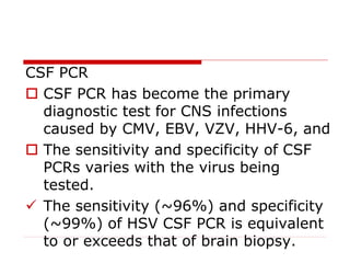 CSF PCR
 CSF PCR has become the primary
diagnostic test for CNS infections
caused by CMV, EBV, VZV, HHV-6, and
 The sensitivity and specificity of CSF
PCRs varies with the virus being
tested.
 The sensitivity (~96%) and specificity
(~99%) of HSV CSF PCR is equivalent
to or exceeds that of brain biopsy.
 